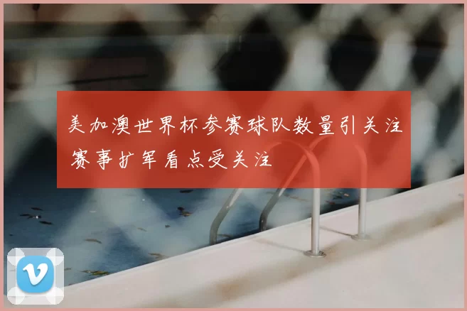 美加澳世界杯参赛球队数量引关注 赛事扩军看点受关注