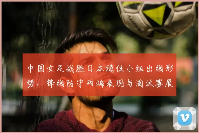 中国女足战胜日本稳住小组出线形势，锋线防守两端表现与淘汰赛展望