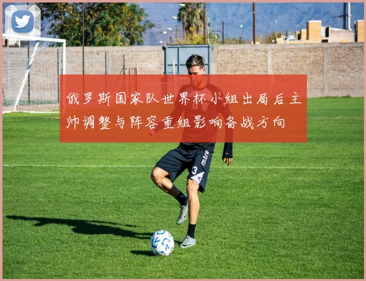 俄罗斯国家队世界杯小组出局后主帅调整与阵容重组影响备战方向