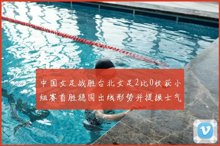 中国女足战胜台北女足2比0收获小组赛首胜稳固出线形势并提振士气