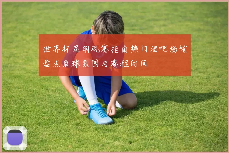 世界杯昆明观赛指南热门酒吧场馆盘点看球氛围与赛程时间