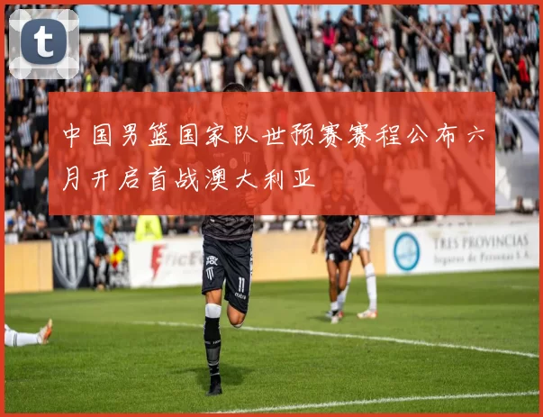 中国男篮国家队世预赛赛程公布六月开启首战澳大利亚