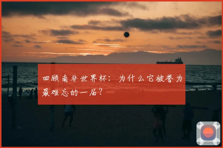 回顾南非世界杯:为什么它被誉为最难忘的一届?