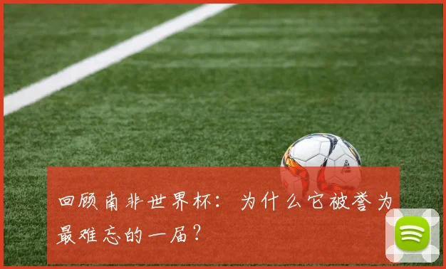 回顾南非世界杯:为什么它被誉为最难忘的一届?