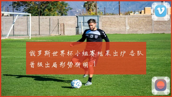 俄罗斯世界杯小组赛结果出炉 各队晋级出局形势渐明_1