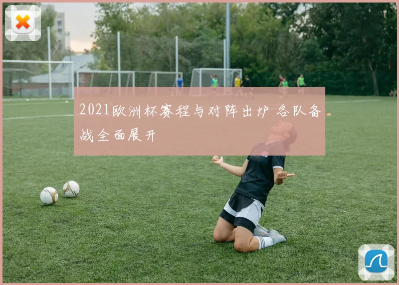 2021欧洲杯赛程与对阵出炉 各队备战全面展开
