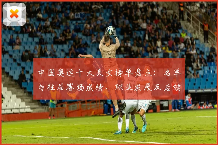 中国奥运十大美女榜单盘点：名单与往届赛场成绩、职业发展及后续看点