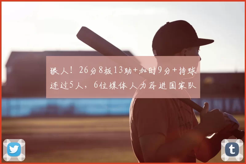 狠人!26分8板13助+加时9分+持球连过5人,6位媒体人力荐进国家队