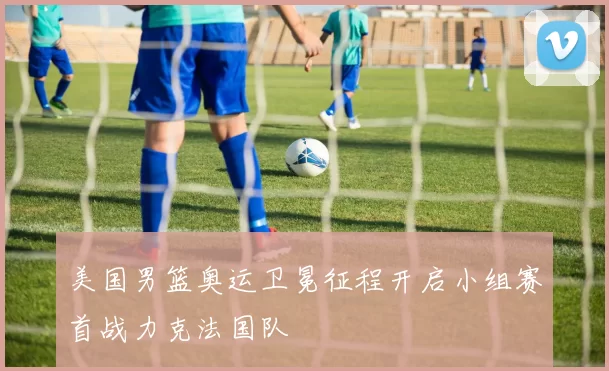 美国男篮奥运卫冕征程开启小组赛首战力克法国队