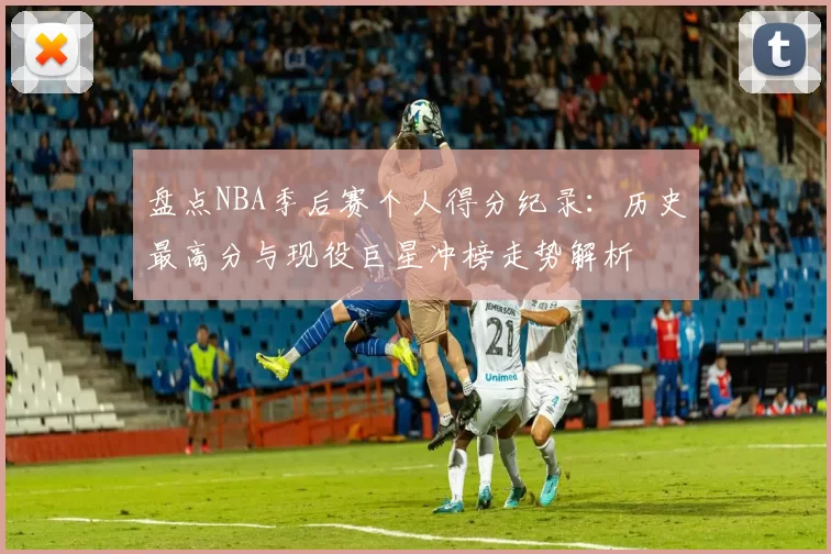 盘点NBA季后赛个人得分纪录：历史最高分与现役巨星冲榜走势解析