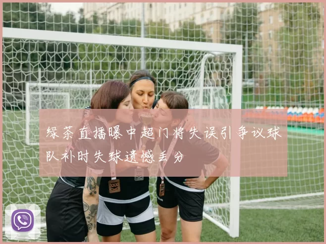 绿茶直播曝中超门将失误引争议球队补时失球遗憾丢分
