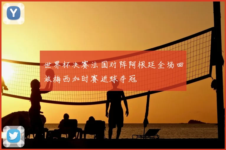 世界杯决赛法国对阵阿根廷全场回放梅西加时赛进球夺冠