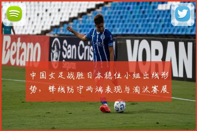 中国女足战胜日本稳住小组出线形势,锋线防守两端表现与淘汰赛展望