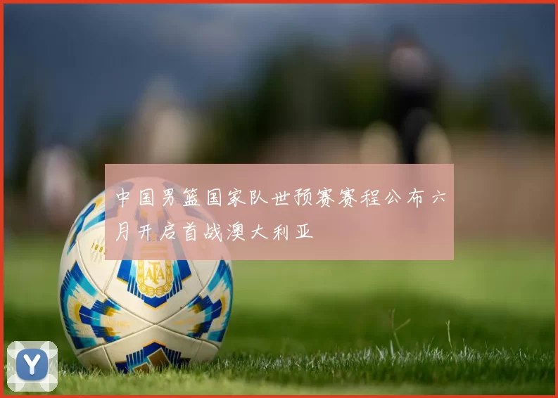 中国男篮国家队世预赛赛程公布六月开启首战澳大利亚