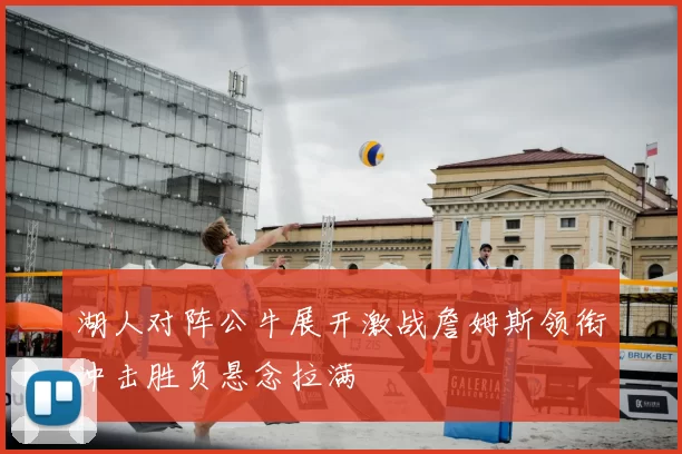 湖人对阵公牛展开激战詹姆斯领衔冲击胜负悬念拉满