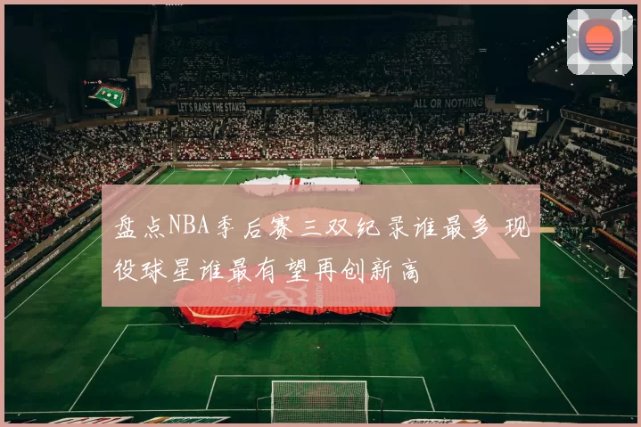 盘点NBA季后赛三双纪录谁最多 现役球星谁最有望再创新高