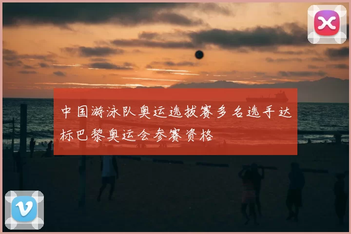 中国游泳队奥运选拔赛多名选手达标巴黎奥运会参赛资格