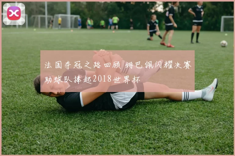 法国夺冠之路回顾 姆巴佩闪耀决赛助球队捧起2018世界杯