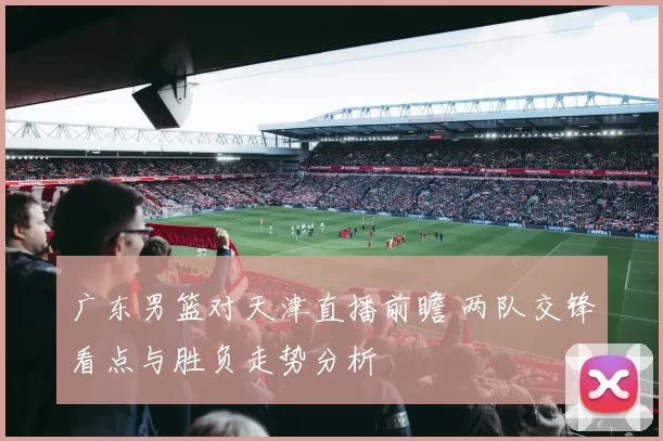 广东男篮对天津直播前瞻 两队交锋看点与胜负走势分析