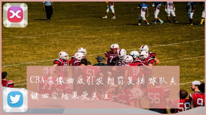 CBA录像回放引发判罚复核 球队关键回合结果受关注