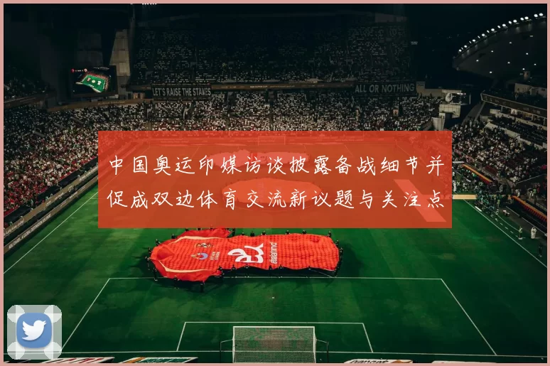 中国奥运印媒访谈披露备战细节并促成双边体育交流新议题与关注点