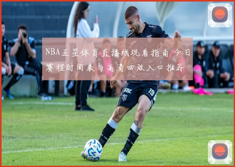 NBA五星体育直播线观看指南 今日赛程时间表与高清回放入口推荐