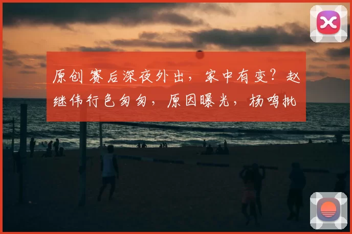 原创 赛后深夜外出，家中有变？赵继伟行色匆匆，原因曝光，杨鸣批准