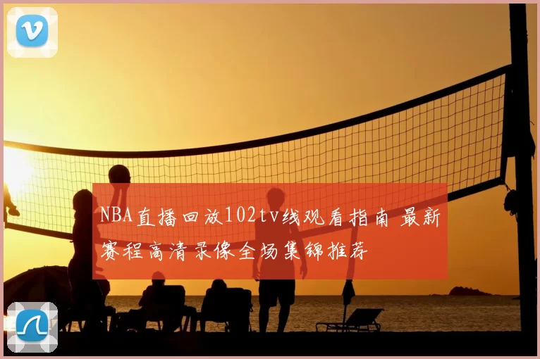NBA直播回放102tv线观看指南 最新赛程高清录像全场集锦推荐