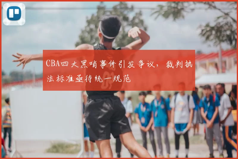 CBA四大黑哨事件引发争议，裁判执法标准亟待统一规范