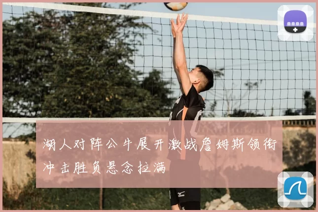 湖人对阵公牛展开激战詹姆斯领衔冲击胜负悬念拉满