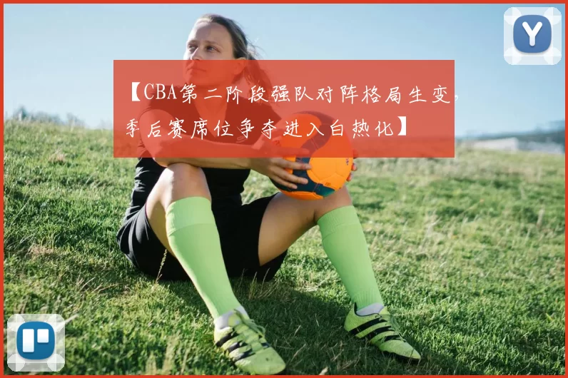 【CBA第二阶段强队对阵格局生变,季后赛席位争夺进入白热化】