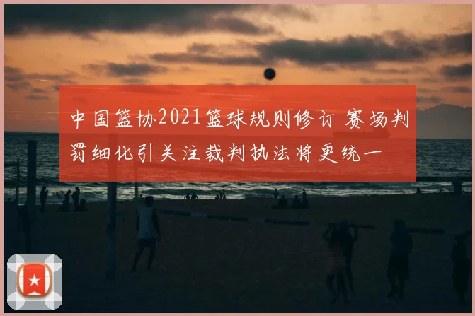 中国篮协2021篮球规则修订 赛场判罚细化引关注裁判执法将更统一