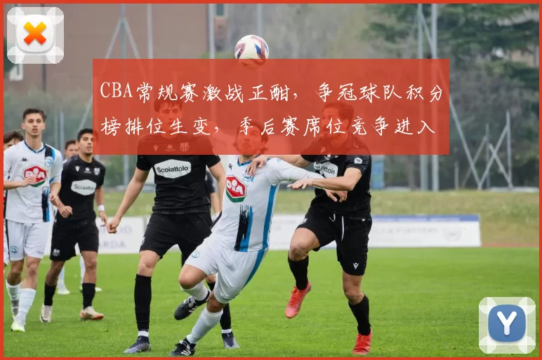 CBA常规赛激战正酣，争冠球队积分榜排位生变，季后赛席位竞争进入白热化