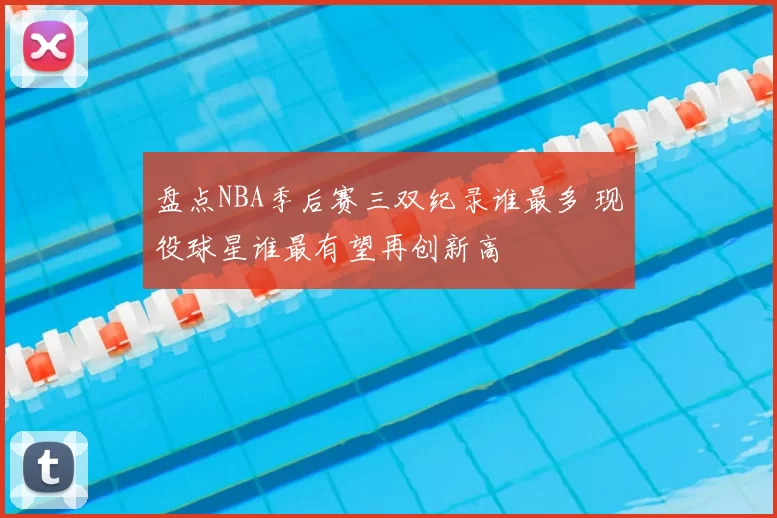 盘点NBA季后赛三双纪录谁最多 现役球星谁最有望再创新高