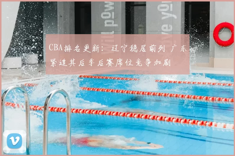 CBA排名更新：辽宁稳居前列 广东紧追其后季后赛席位竞争加剧