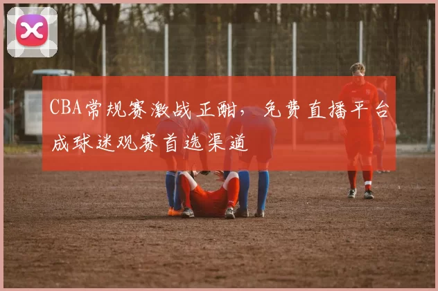 CBA常规赛激战正酣，免费直播平台成球迷观赛首选渠道