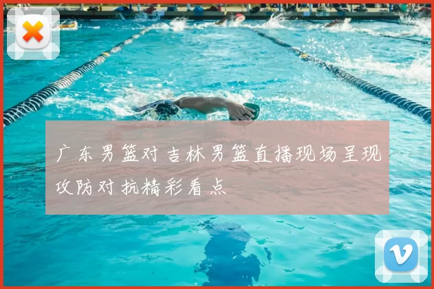 广东男篮对吉林男篮直播现场呈现攻防对抗精彩看点