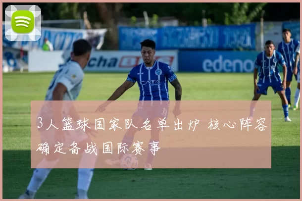 3人篮球国家队名单出炉 核心阵容确定备战国际赛事