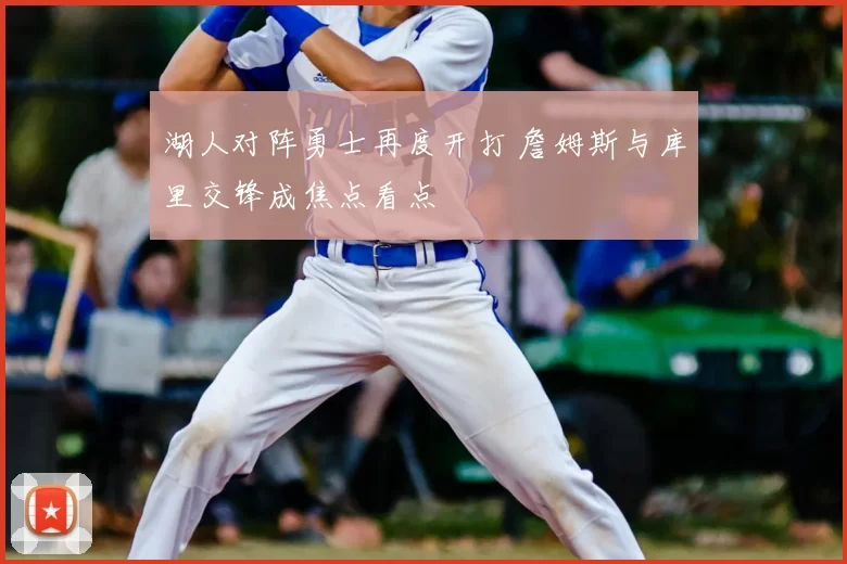 湖人对阵勇士再度开打 詹姆斯与库里交锋成焦点看点