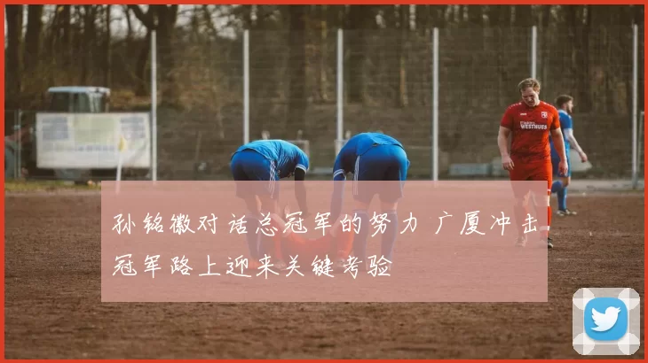 孙铭徽对话总冠军的努力 广厦冲击冠军路上迎来关键考验