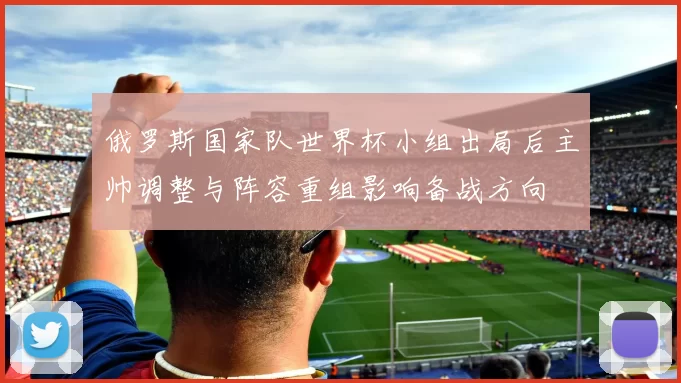 俄罗斯国家队世界杯小组出局后主帅调整与阵容重组影响备战方向