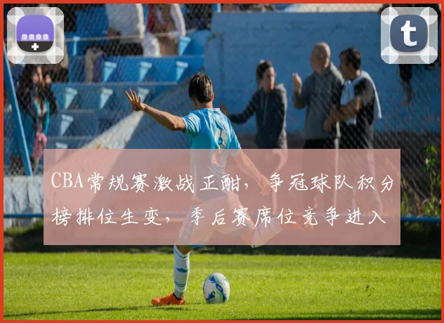 CBA常规赛激战正酣，争冠球队积分榜排位生变，季后赛席位竞争进入白热化