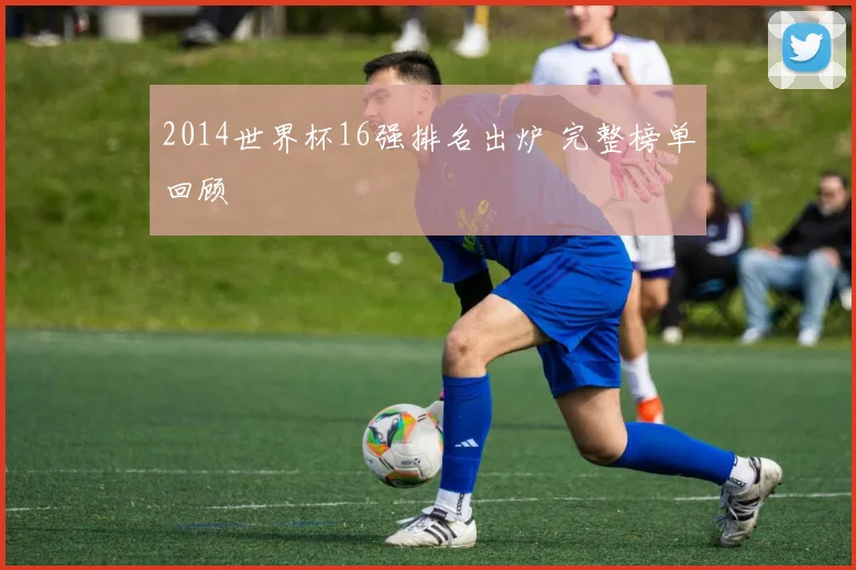 2014世界杯16强排名出炉 完整榜单回顾