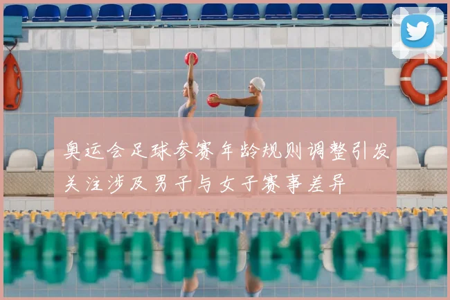 奥运会足球参赛年龄规则调整引发关注涉及男子与女子赛事差异