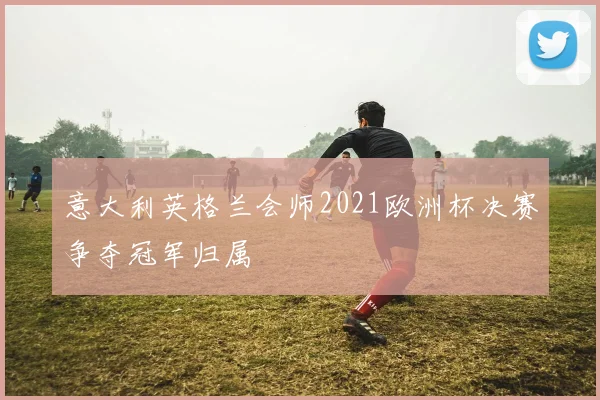 意大利英格兰会师2021欧洲杯决赛争夺冠军归属