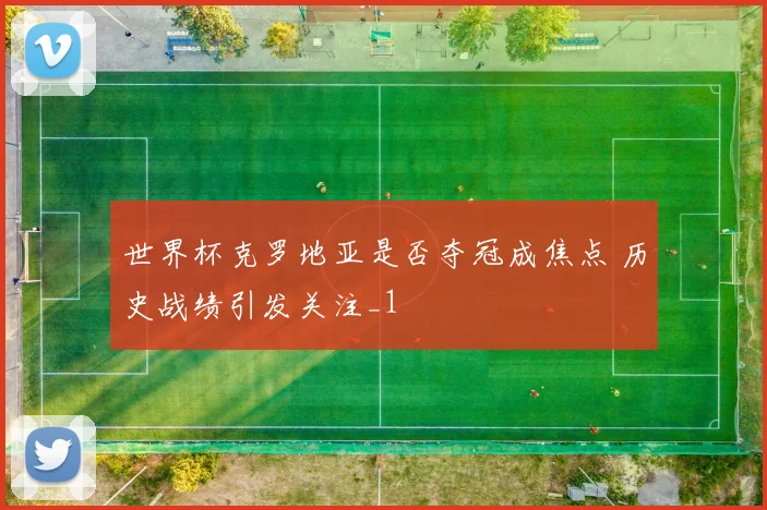 世界杯克罗地亚是否夺冠成焦点 历史战绩引发关注_1