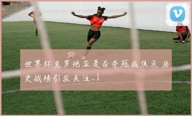 世界杯克罗地亚是否夺冠成焦点 历史战绩引发关注_1