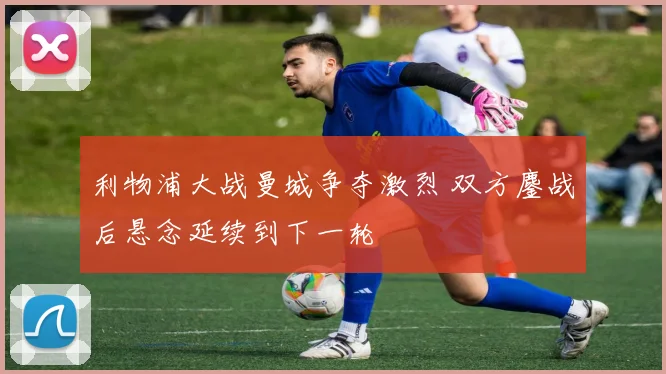 利物浦大战曼城争夺激烈 双方鏖战后悬念延续到下一轮