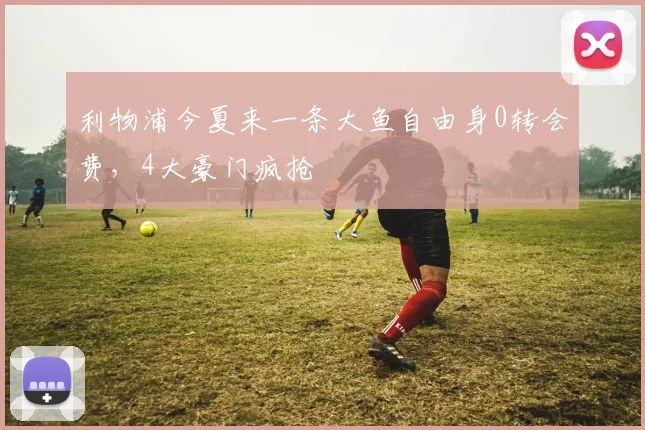 利物浦今夏来一条大鱼自由身0转会费，4大豪门疯抢
