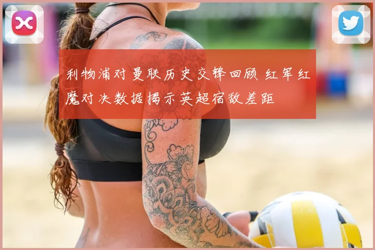 利物浦对曼联历史交锋回顾 红军红魔对决数据揭示英超宿敌差距